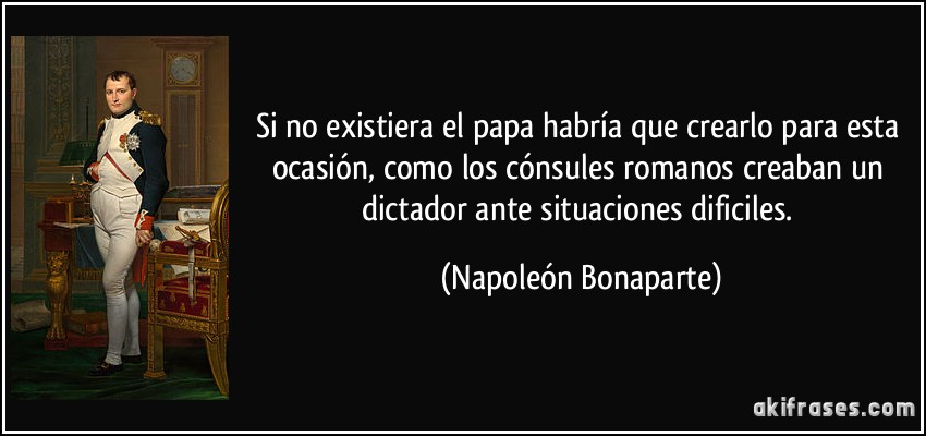 Si no existiera el papa habría que crearlo para esta ocasión, como los cónsules romanos creaban un dictador ante situaciones dificiles. (Napoleón Bonaparte)