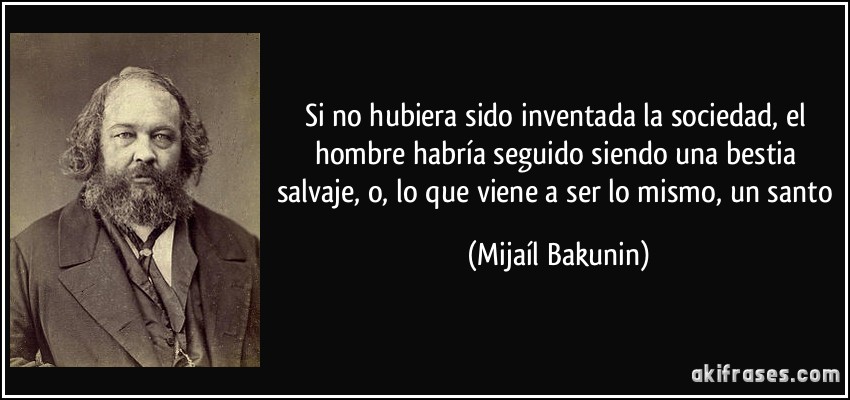 Si no hubiera sido inventada la sociedad, el hombre habría seguido siendo una bestia salvaje, o, lo que viene a ser lo mismo, un santo (Mijaíl Bakunin)