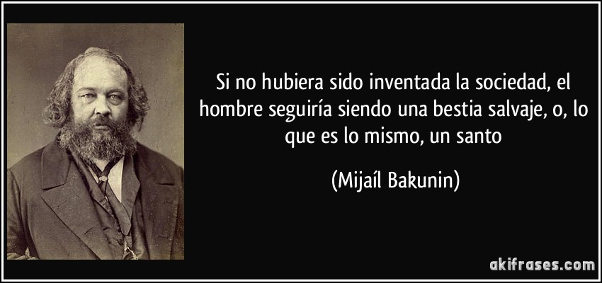 Si no hubiera sido inventada la sociedad, el hombre seguiría siendo una bestia salvaje, o, lo que es lo mismo, un santo (Mijaíl Bakunin)