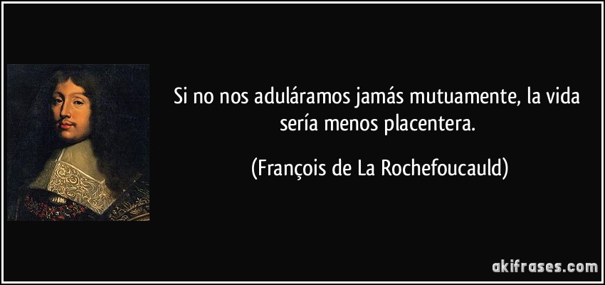 Si no nos aduláramos jamás mutuamente, la vida sería menos placentera. (François de La Rochefoucauld)