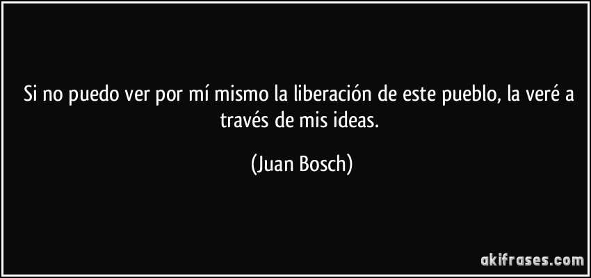 Si no puedo ver por mí mismo la liberación de este pueblo, la veré a través de mis ideas. (Juan Bosch)
