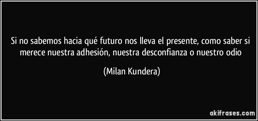 Si no sabemos hacia qué futuro nos lleva el presente, como saber si merece nuestra adhesión, nuestra desconfianza o nuestro odio (Milan Kundera)