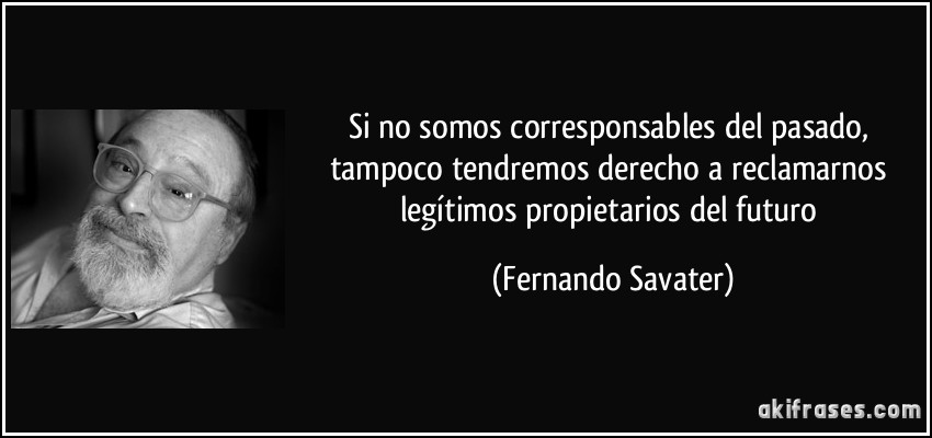 Si no somos corresponsables del pasado, tampoco tendremos derecho a reclamarnos legítimos propietarios del futuro (Fernando Savater)
