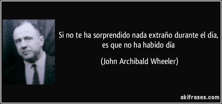 Si no te ha sorprendido nada extraño durante el día, es que no ha habido día (John Archibald Wheeler)
