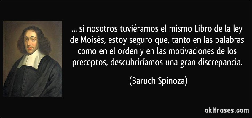 ... si nosotros tuviéramos el mismo Libro de la ley de Moisés, estoy seguro que, tanto en las palabras como en el orden y en las motivaciones de los preceptos, descubriríamos una gran discrepancia. (Baruch Spinoza)