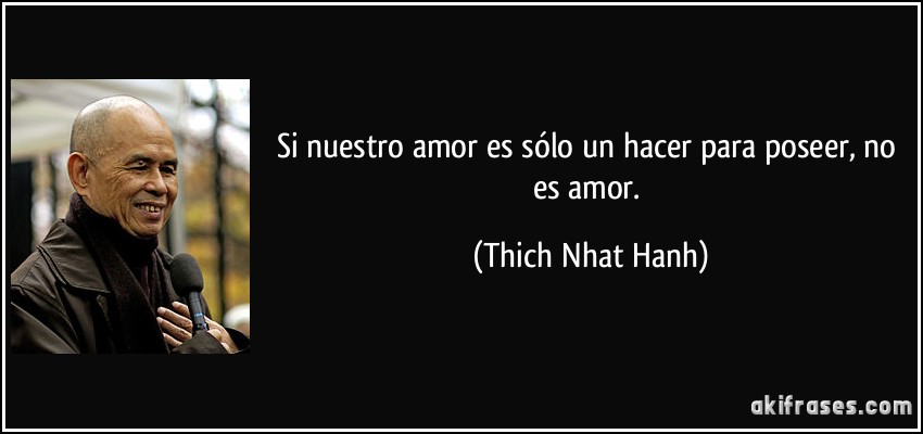 Si nuestro amor es sólo un hacer para poseer, no es amor. (Thich Nhat Hanh)