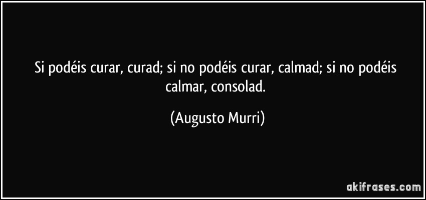 Si podéis curar, curad; si no podéis curar, calmad; si no podéis calmar, consolad. (Augusto Murri)