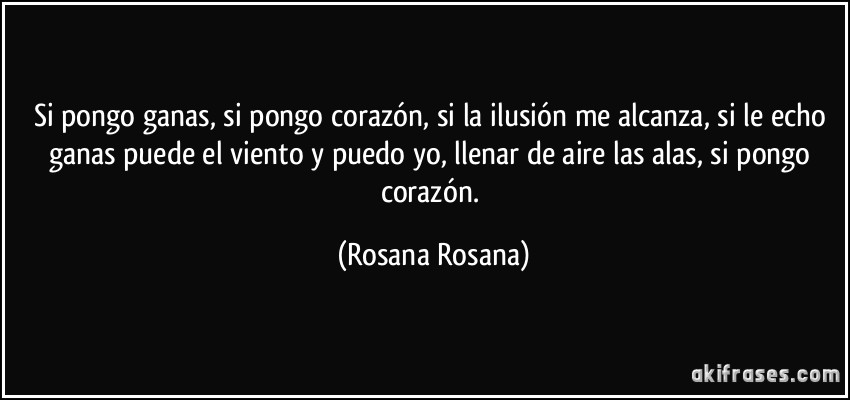 Si pongo ganas, si pongo corazón, si la ilusión me alcanza, si le echo ganas puede el viento y puedo yo, llenar de aire las alas, si pongo corazón. (Rosana Rosana)