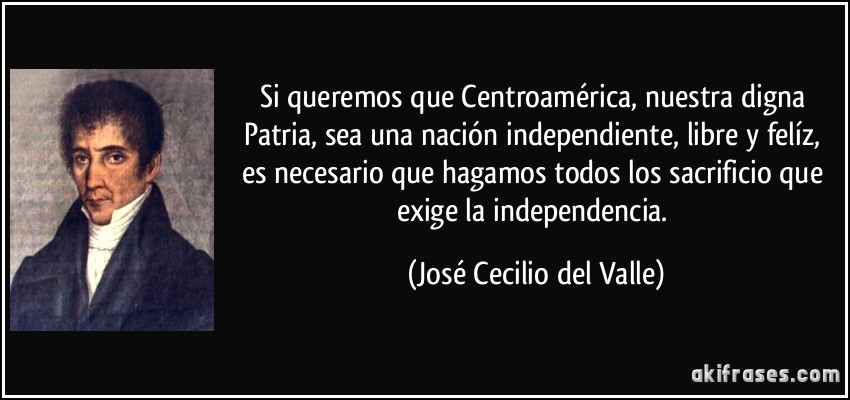 Si queremos que Centroamérica, nuestra digna Patria, sea una nación independiente, libre y felíz, es necesario que hagamos todos los sacrificio que exige la independencia. (José Cecilio del Valle)