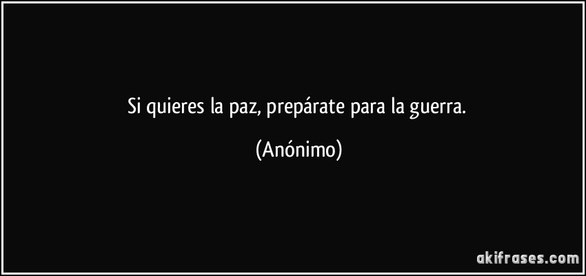 Si quieres la paz, prepárate para la guerra. (Anónimo)