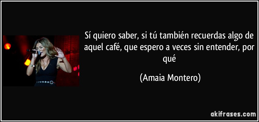Sí quiero saber, si tú también recuerdas algo de aquel café, que espero a veces sin entender, por qué (Amaia Montero)