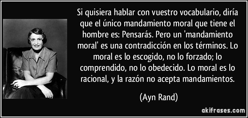 Si quisiera hablar con vuestro vocabulario, diría que el único mandamiento moral que tiene el hombre es: Pensarás. Pero un 'mandamiento moral' es una contradicción en los términos. Lo moral es lo escogido, no lo forzado; lo comprendido, no lo obedecido. Lo moral es lo racional, y la razón no acepta mandamientos. (Ayn Rand)