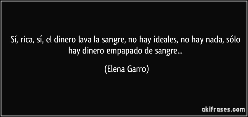 Sí, rica, sí, el dinero lava la sangre, no hay ideales, no hay nada, sólo hay dinero empapado de sangre... (Elena Garro)