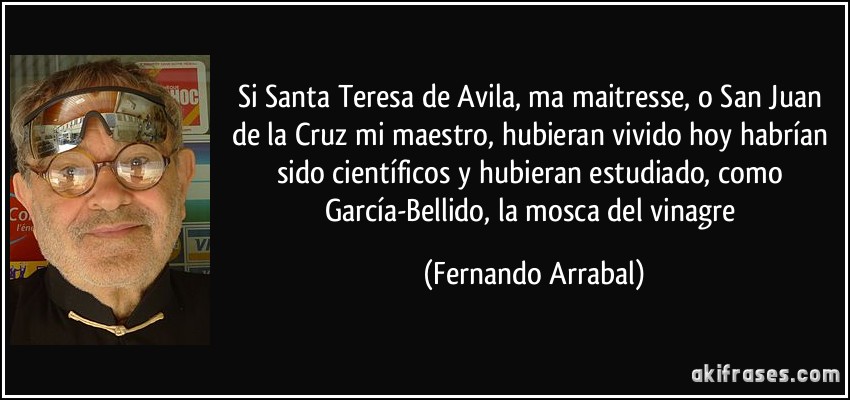 Si Santa Teresa de Avila, ma maitresse, o San Juan de la Cruz mi maestro, hubieran vivido hoy habrían sido científicos y hubieran estudiado, como García-Bellido, la mosca del vinagre (Fernando Arrabal)
