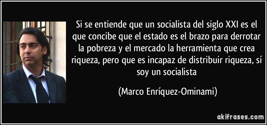 Si se entiende que un socialista del siglo XXI es el que concibe que el estado es el brazo para derrotar la pobreza y el mercado la herramienta que crea riqueza, pero que es incapaz de distribuir riqueza, sí soy un socialista (Marco Enríquez-Ominami)