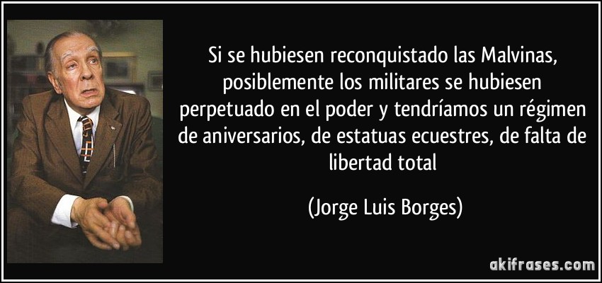 Si se hubiesen reconquistado las Malvinas, posiblemente los militares se hubiesen perpetuado en el poder y tendríamos un régimen de aniversarios, de estatuas ecuestres, de falta de libertad total (Jorge Luis Borges)