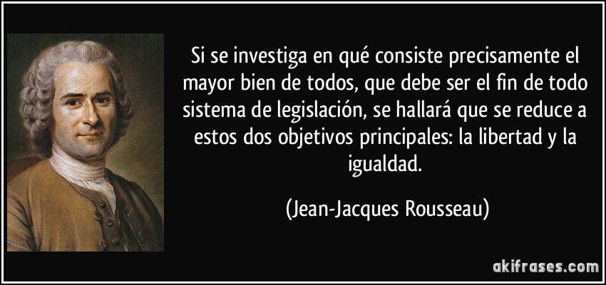 Si se investiga en qué consiste precisamente el mayor bien de todos, que debe ser el fin de todo sistema de legislación, se hallará que se reduce a estos dos objetivos principales: la libertad y la igualdad. (Jean-Jacques Rousseau)