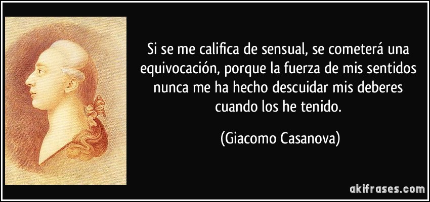 Si se me califica de sensual, se cometerá una equivocación, porque la fuerza de mis sentidos nunca me ha hecho descuidar mis deberes cuando los he tenido. (Giacomo Casanova)