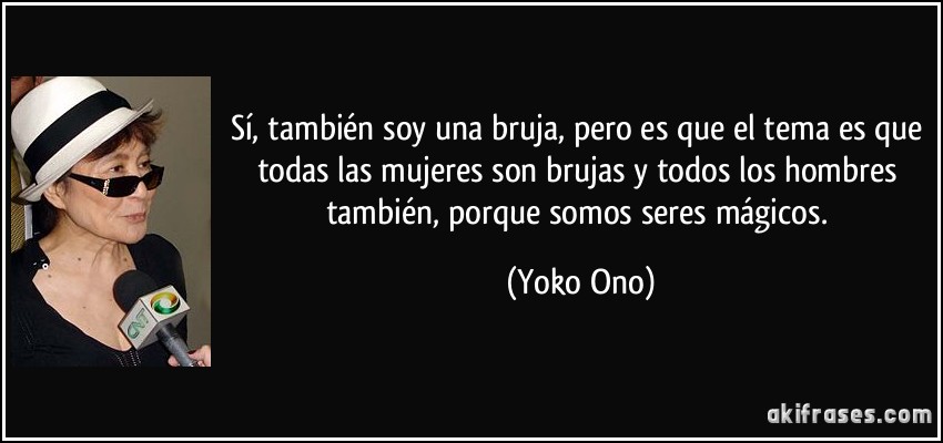 Sí, también soy una bruja, pero es que el tema es que todas las mujeres son brujas y todos los hombres también, porque somos seres mágicos. (Yoko Ono)