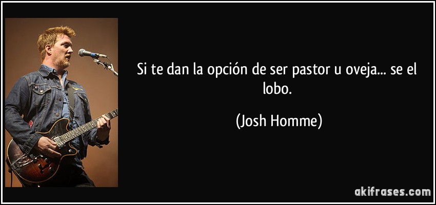 Si te dan la opción de ser pastor u oveja... se el lobo. (Josh Homme)
