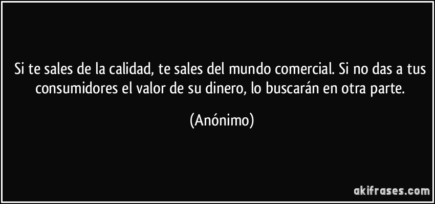 Si te sales de la calidad, te sales del mundo comercial. Si no das a tus consumidores el valor de su dinero, lo buscarán en otra parte. (Anónimo)