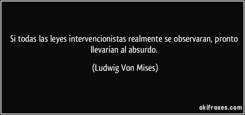 Si todas las leyes intervencionistas realmente se observaran, pronto llevarían al absurdo. (Ludwig Von Mises)
