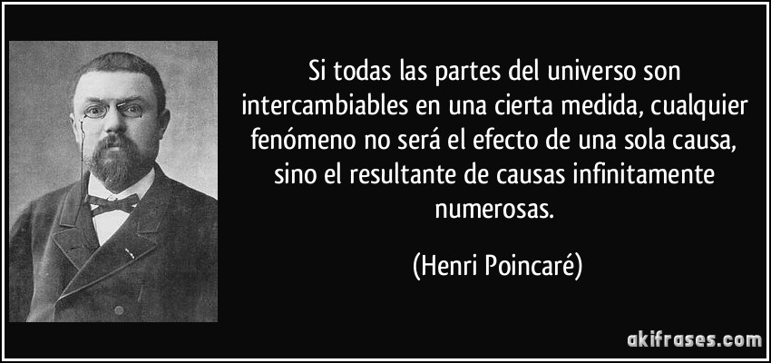 Si todas las partes del universo son intercambiables en una cierta medida, cualquier fenómeno no será el efecto de una sola causa, sino el resultante de causas infinitamente numerosas. (Henri Poincaré)