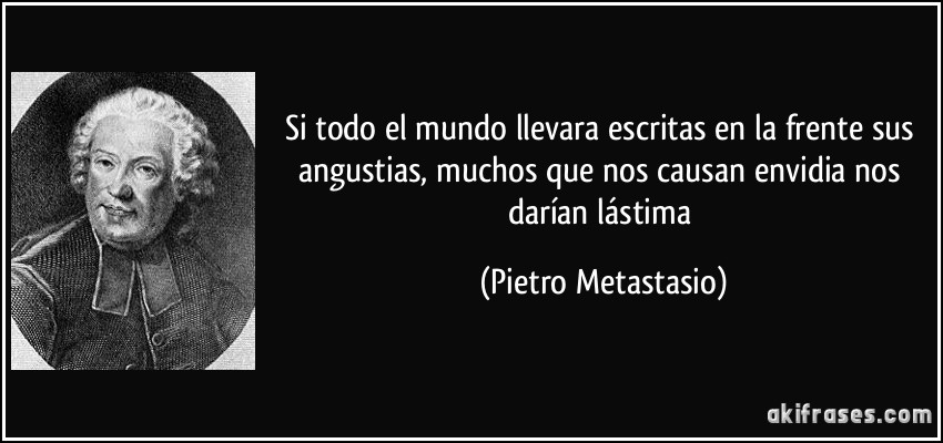 Si todo el mundo llevara escritas en la frente sus angustias, muchos que nos causan envidia nos darían lástima (Pietro Metastasio)