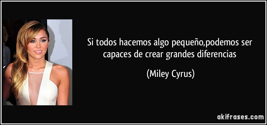 Si todos hacemos algo pequeño,podemos ser capaces de crear grandes diferencias (Miley Cyrus)