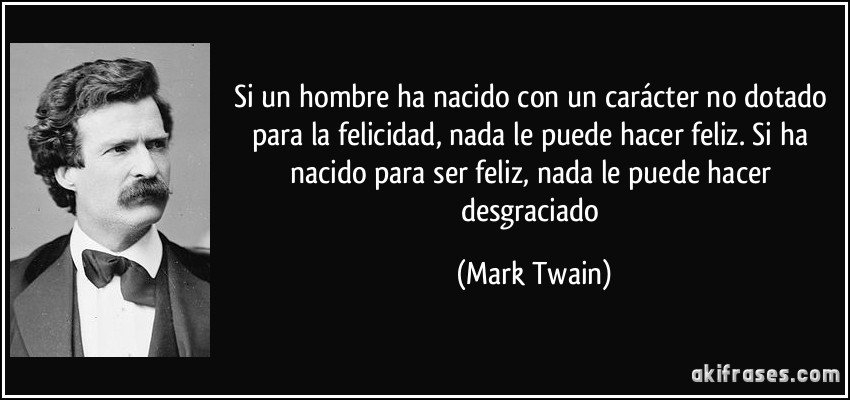 Si un hombre ha nacido con un carácter no dotado para la felicidad, nada le puede hacer feliz. Si ha nacido para ser feliz, nada le puede hacer desgraciado (Mark Twain)