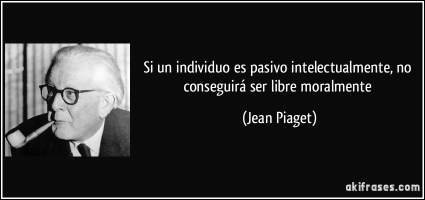 Si un individuo es pasivo intelectualmente, no conseguirá ser libre moralmente (Jean Piaget)