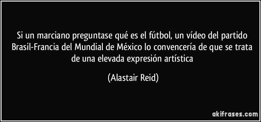 Si un marciano preguntase qué es el fútbol, un vídeo del partido Brasil-Francia del Mundial de México lo convencería de que se trata de una elevada expresión artística (Alastair Reid)