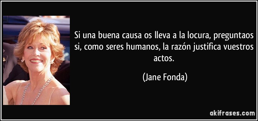 Si una buena causa os lleva a la locura, preguntaos si, como seres humanos, la razón justifica vuestros actos. (Jane Fonda)