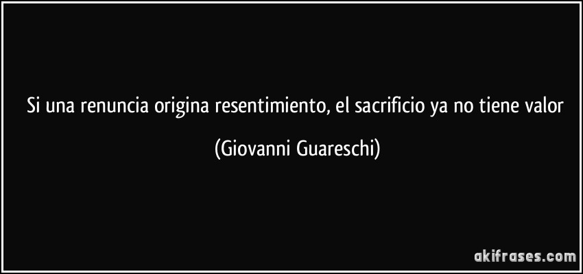 Si una renuncia origina resentimiento, el sacrificio ya no tiene valor (Giovanni Guareschi)