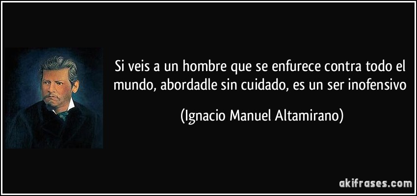 Si veis a un hombre que se enfurece contra todo el mundo, abordadle sin cuidado, es un ser inofensivo (Ignacio Manuel Altamirano)