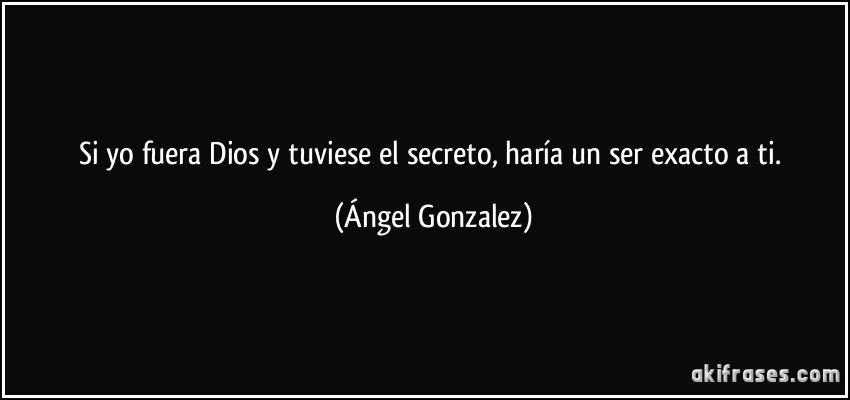 Si yo fuera Dios y tuviese el secreto, haría un ser exacto a ti. (Ángel Gonzalez)