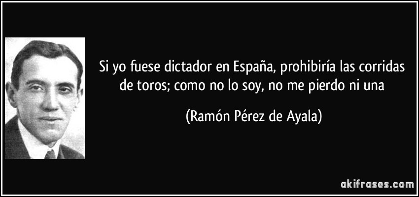 Si yo fuese dictador en España, prohibiría las corridas de toros; como no lo soy, no me pierdo ni una (Ramón Pérez de Ayala)
