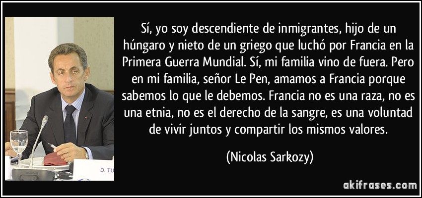Sí, yo soy descendiente de inmigrantes, hijo de un húngaro y nieto de un griego que luchó por Francia en la Primera Guerra Mundial. Sí, mi familia vino de fuera. Pero en mi familia, señor Le Pen, amamos a Francia porque sabemos lo que le debemos. Francia no es una raza, no es una etnia, no es el derecho de la sangre, es una voluntad de vivir juntos y compartir los mismos valores. (Nicolas Sarkozy)