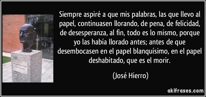 Siempre aspiré a que mis palabras, las que llevo al papel, continuasen llorando, de pena, de felicidad, de desesperanza, al fin, todo es lo mismo, porque yo las había llorado antes; antes de que desembocasen en el papel blanquísimo, en el papel deshabitado, que es el morir. (José Hierro)