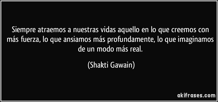 Siempre atraemos a nuestras vidas aquello en lo que creemos con más fuerza, lo que ansiamos más profundamente, lo que imaginamos de un modo más real. (Shakti Gawain)