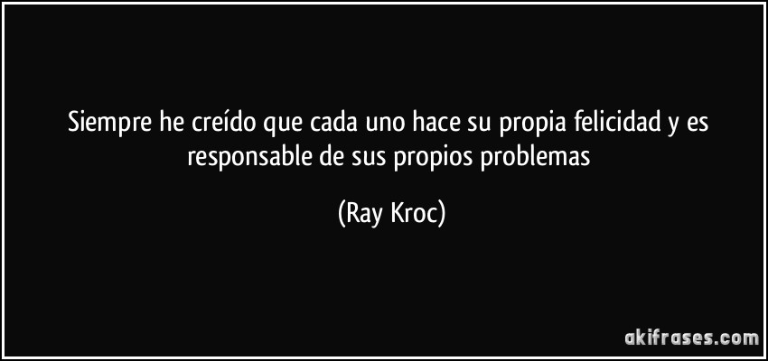 Siempre he creído que cada uno hace su propia felicidad y es responsable de sus propios problemas (Ray Kroc)