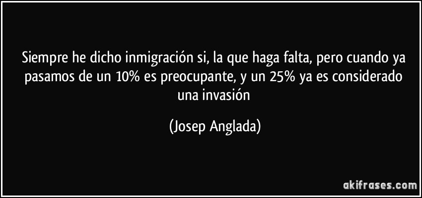 Siempre he dicho inmigración si, la que haga falta, pero cuando ya pasamos de un 10% es preocupante, y un 25% ya es considerado una invasión (Josep Anglada)