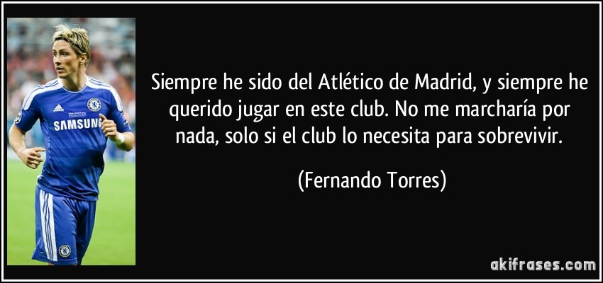 Siempre he sido del Atlético de Madrid, y siempre he querido jugar en este club. No me marcharía por nada, solo si el club lo necesita para sobrevivir. (Fernando Torres)
