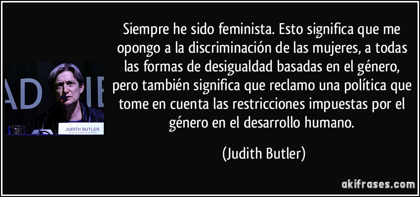 Siempre he sido feminista. Esto significa que me opongo a la discriminación de las mujeres, a todas las formas de desigualdad basadas en el género, pero también significa que reclamo una política que tome en cuenta las restricciones impuestas por el género en el desarrollo humano. (Judith Butler)