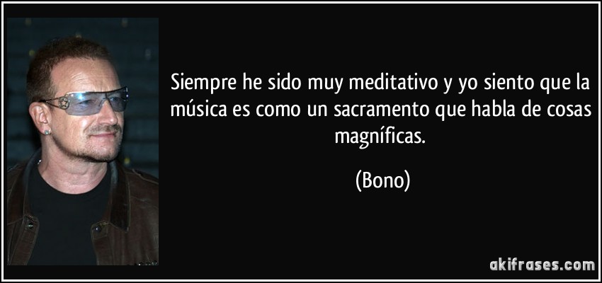 Siempre he sido muy meditativo y yo siento que la música es como un sacramento que habla de cosas magníficas. (Bono)