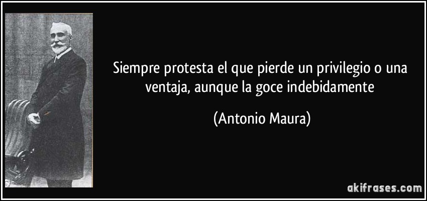Siempre protesta el que pierde un privilegio o una ventaja, aunque la goce indebidamente (Antonio Maura)