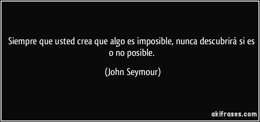 Siempre que usted crea que algo es imposible, nunca descubrirá si es o no posible. (John Seymour)