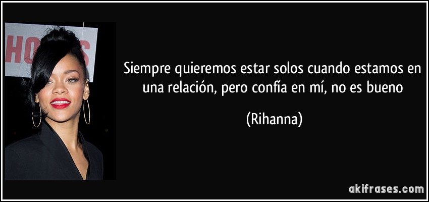 Siempre quieremos estar solos cuando estamos en una relación, pero confía en mí, no es bueno (Rihanna)