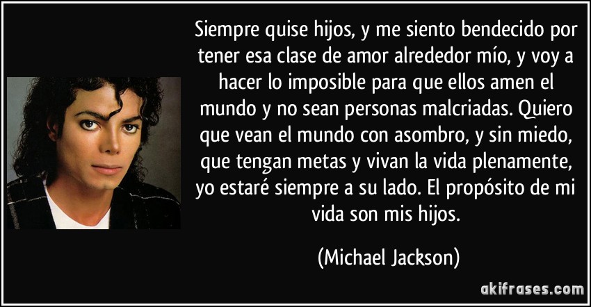 Siempre quise hijos, y me siento bendecido por tener esa clase de amor alrededor mío, y voy a hacer lo imposible para que ellos amen el mundo y no sean personas malcriadas. Quiero que vean el mundo con asombro, y sin miedo, que tengan metas y vivan la vida plenamente, yo estaré siempre a su lado. El propósito de mi vida son mis hijos. (Michael Jackson)