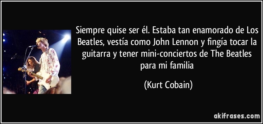 Siempre quise ser él. Estaba tan enamorado de Los Beatles, vestía como John Lennon y fingía tocar la guitarra y tener mini-conciertos de The Beatles para mi familia (Kurt Cobain)